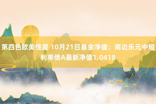 第四色欧美性爱 10月21日基金净值：南边乐元中短利率债A最新净值1.0418