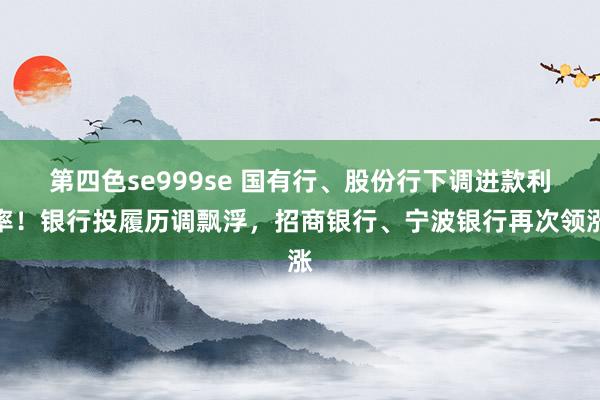 第四色se999se 国有行、股份行下调进款利率！银行投履历调飘浮，招商银行、宁波银行再次领涨