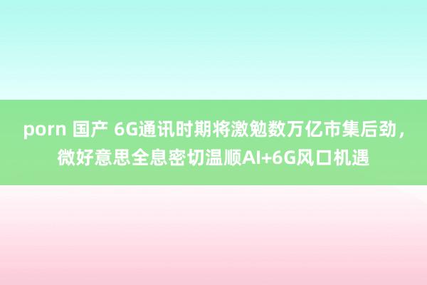 porn 国产 6G通讯时期将激勉数万亿市集后劲，微好意思全息密切温顺AI+6G风口机遇