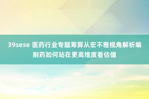 39sese 医药行业专题筹算从宏不雅视角解析编削药如何站在更高维度看估值