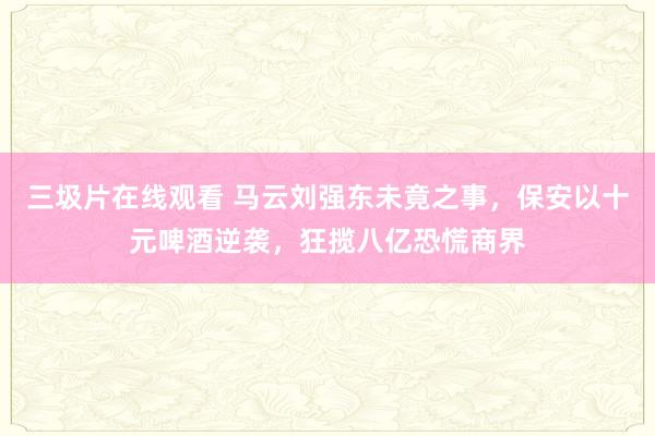 三圾片在线观看 马云刘强东未竟之事，保安以十元啤酒逆袭，狂揽八亿恐慌商界