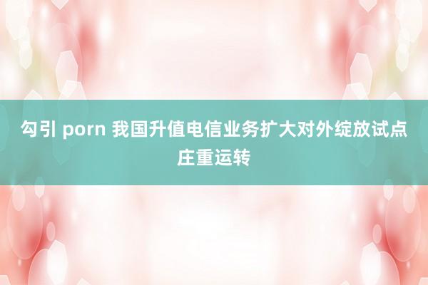 勾引 porn 我国升值电信业务扩大对外绽放试点庄重运转