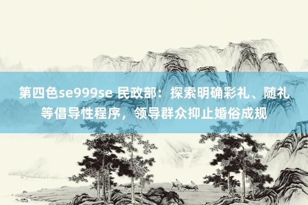 第四色se999se 民政部：探索明确彩礼、随礼等倡导性程序，领导群众抑止婚俗成规