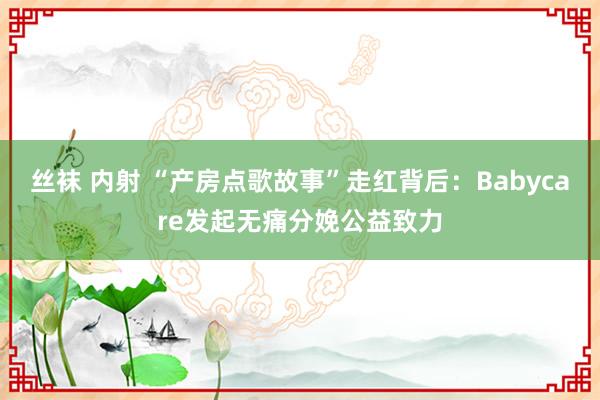 丝袜 内射 “产房点歌故事”走红背后：Babycare发起无痛分娩公益致力