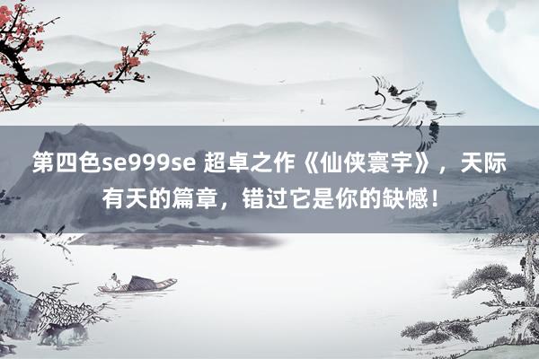 第四色se999se 超卓之作《仙侠寰宇》，天际有天的篇章，错过它是你的缺憾！