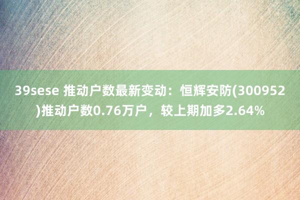 39sese 推动户数最新变动：恒辉安防(300952)推动户数0.76万户，较上期加多2.64%