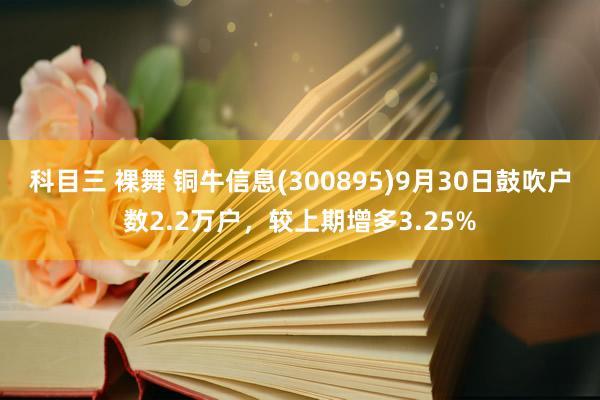 科目三 裸舞 铜牛信息(300895)9月30日鼓吹户数2.2万户，较上期增多3.25%