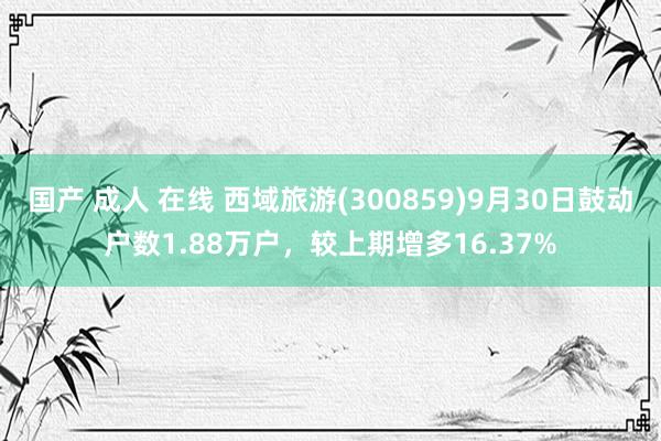 国产 成人 在线 西域旅游(300859)9月30日鼓动户数1.88万户，较上期增多16.37%