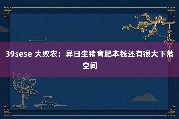 39sese 大败农：异日生猪育肥本钱还有很大下落空间