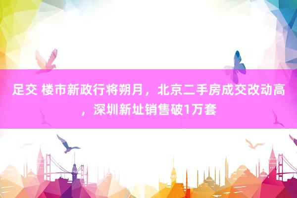 足交 楼市新政行将朔月，北京二手房成交改动高，深圳新址销售破1万套