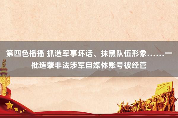 第四色播播 抓造军事坏话、抹黑队伍形象……一批造孽非法涉军自媒体账号被经管