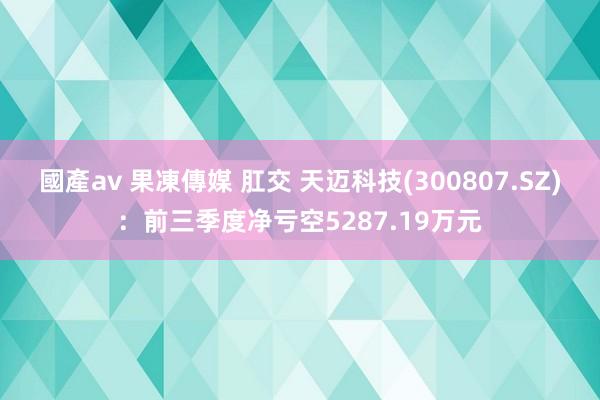 國產av 果凍傳媒 肛交 天迈科技(300807.SZ)：前三季度净亏空5287.19万元