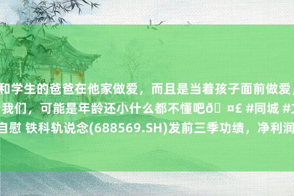 和学生的爸爸在他家做爱，而且是当着孩子面前做爱，太刺激了，孩子完全不看我们，可能是年龄还小什么都不懂吧🤣 #同城 #文爱 #自慰 铁科轨说念(688569.SH)发前三季功绩，净利润1.36亿元，同比