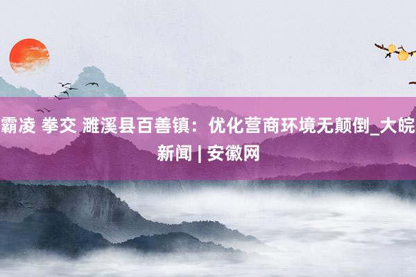 霸凌 拳交 濉溪县百善镇：优化营商环境无颠倒_大皖新闻 | 安徽网