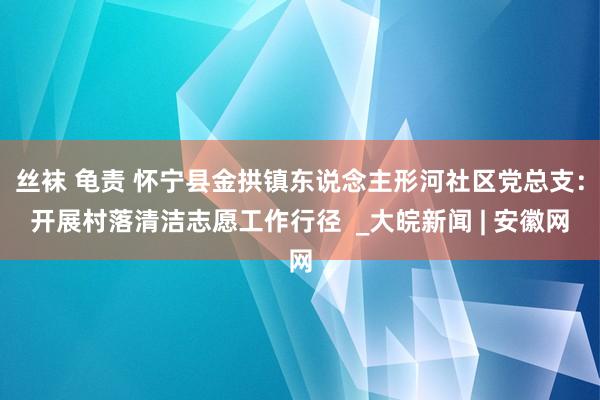 丝袜 龟责 怀宁县金拱镇东说念主形河社区党总支：开展村落清洁志愿工作行径  _大皖新闻 | 安徽网