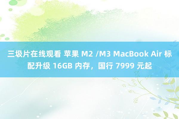 三圾片在线观看 苹果 M2 /M3 MacBook Air 标配升级 16GB 内存，国行 7999 元起