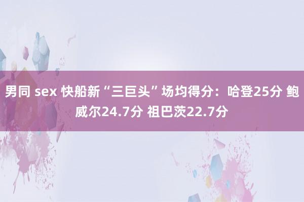 男同 sex 快船新“三巨头”场均得分：哈登25分 鲍威尔24.7分 祖巴茨22.7分