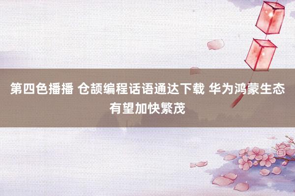 第四色播播 仓颉编程话语通达下载 华为鸿蒙生态有望加快繁茂