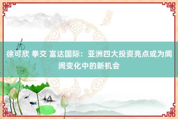 徐可欣 拳交 富达国际：亚洲四大投资亮点或为阛阓变化中的新机会