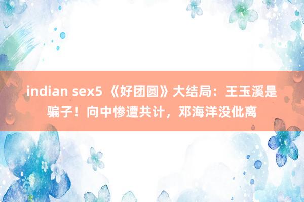 indian sex5 《好团圆》大结局：王玉溪是骗子！向中惨遭共计，邓海洋没仳离