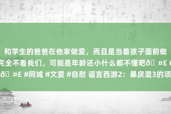 和学生的爸爸在他家做爱，而且是当着孩子面前做爱，太刺激了，孩子完全不看我们，可能是年龄还小什么都不懂吧🤣 #同城 #文爱 #自慰 谣言西游2：暴戾混3的项链真实这样值钱