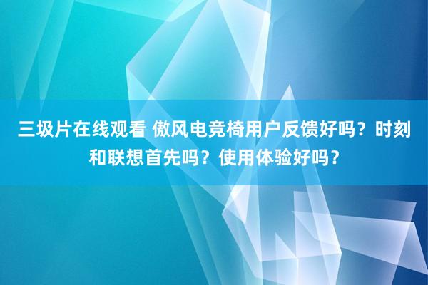 三圾片在线观看 傲风电竞椅用户反馈好吗？时刻和联想首先吗？使用体验好吗？