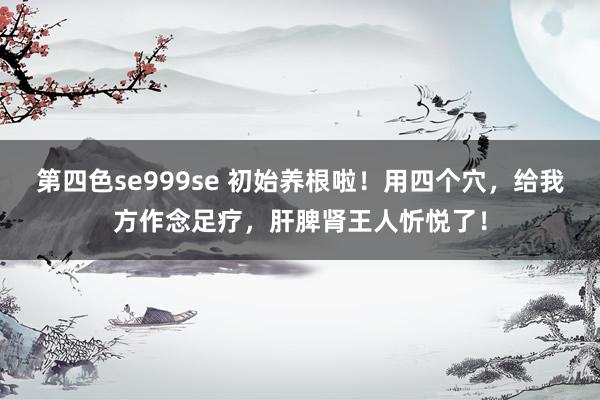 第四色se999se 初始养根啦！用四个穴，给我方作念足疗，肝脾肾王人忻悦了！