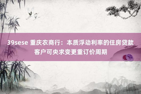 39sese 重庆农商行：本质浮动利率的住房贷款客户可央求变更重订价周期