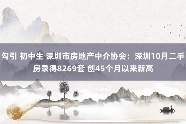 勾引 初中生 深圳市房地产中介协会：深圳10月二手房录得8269套 创45个月以来新高