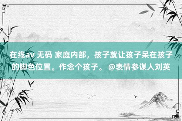 在线av 无码 家庭内部，孩子就让孩子呆在孩子的脚色位置。作念个孩子。 @表情参谋人刘英