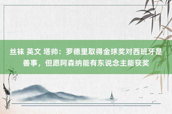 丝袜 英文 塔帅：罗德里取得金球奖对西班牙是善事，但愿阿森纳能有东说念主能获奖