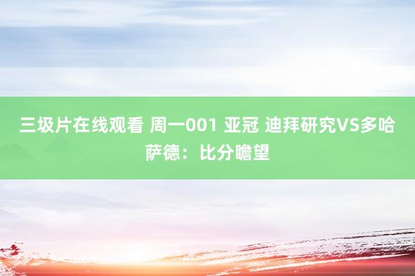 三圾片在线观看 周一001 亚冠 迪拜研究VS多哈萨德：比分瞻望