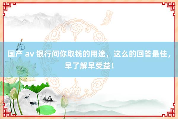 国产 av 银行问你取钱的用途，这么的回答最佳，早了解早受益！