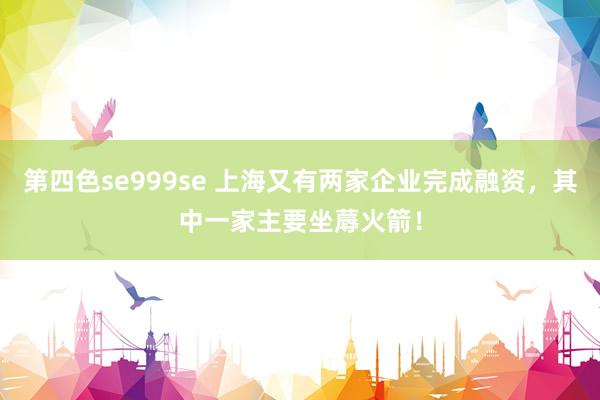 第四色se999se 上海又有两家企业完成融资，其中一家主要坐蓐火箭！