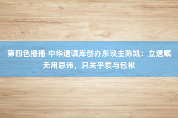 第四色播播 中华遗嘱库创办东谈主陈凯：立遗嘱无用忌讳，只关乎爱与包袱