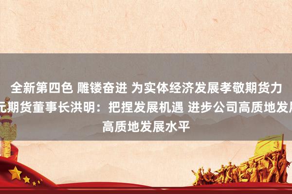 全新第四色 雕镂奋进 为实体经济发展孝敬期货力量|国元期货董事长洪明：把捏发展机遇 进步公司高质地发展水平