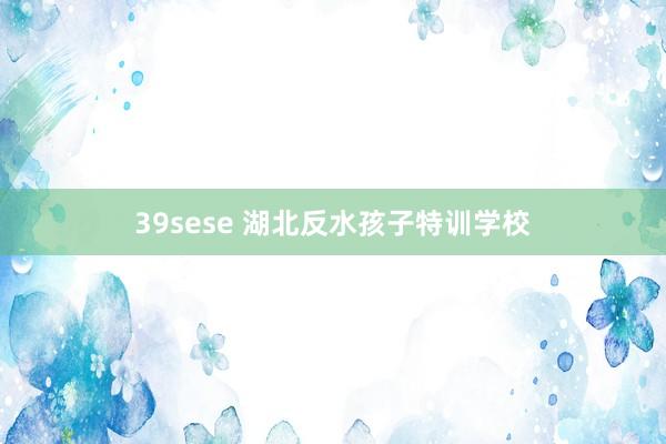 39sese 湖北反水孩子特训学校