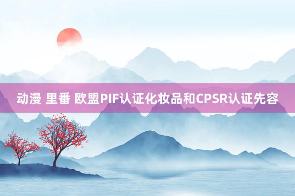 动漫 里番 欧盟PIF认证化妆品和CPSR认证先容