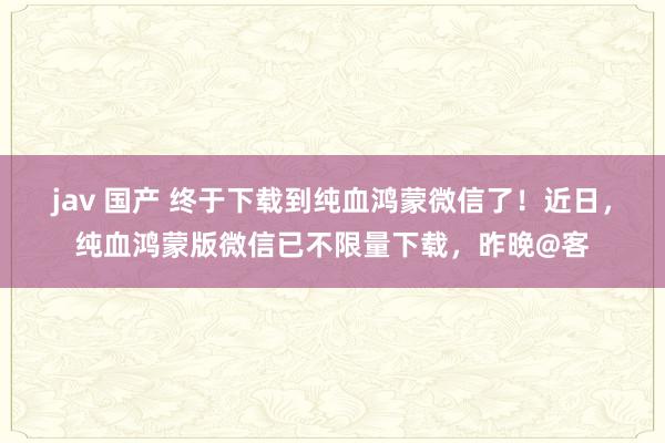 jav 国产 终于下载到纯血鸿蒙微信了！近日，纯血鸿蒙版微信已不限量下载，昨晚@客