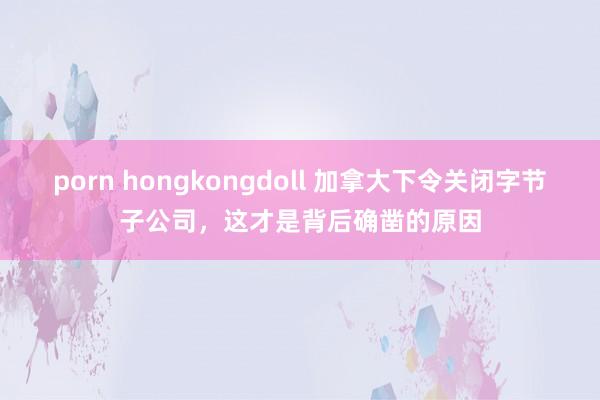 porn hongkongdoll 加拿大下令关闭字节子公司，这才是背后确凿的原因