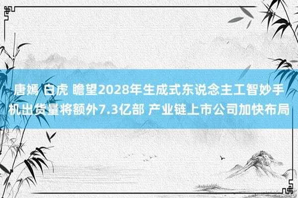 唐嫣 白虎 瞻望2028年生成式东说念主工智妙手机出货量将额外7.3亿部 产业链上市公司加快布局