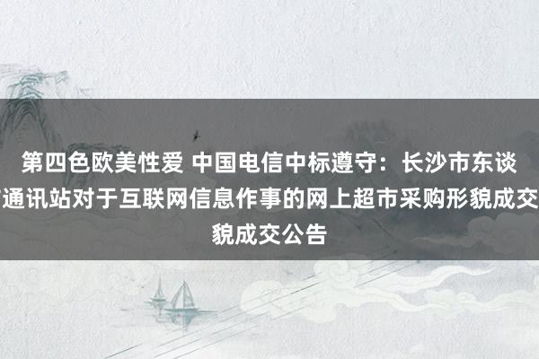 第四色欧美性爱 中国电信中标遵守：长沙市东谈主防通讯站对于互联网信息作事的网上超市采购形貌成交公告