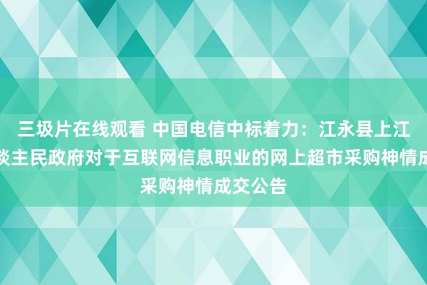 三圾片在线观看 中国电信中标着力：江永县上江圩镇东谈主民政府对于互联网信息职业的网上超市采购神情成交公告