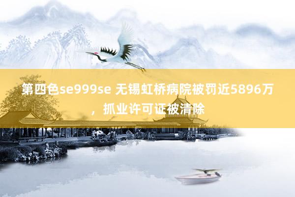 第四色se999se 无锡虹桥病院被罚近5896万，抓业许可证被清除