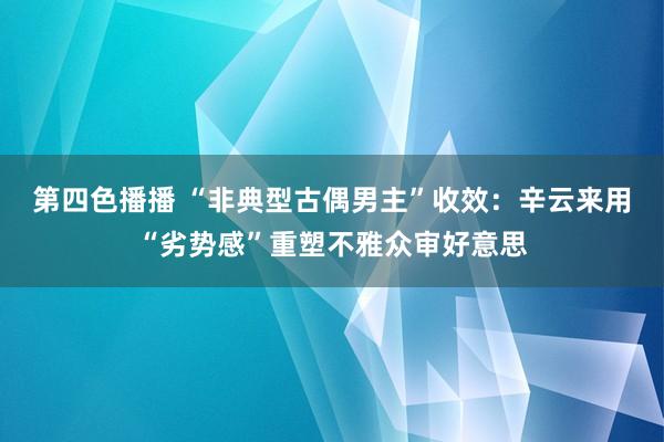 第四色播播 “非典型古偶男主”收效：辛云来用“劣势感”重塑不雅众审好意思
