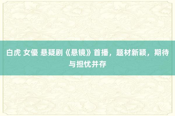 白虎 女優 悬疑剧《悬镜》首播，题材新颖，期待与担忧并存