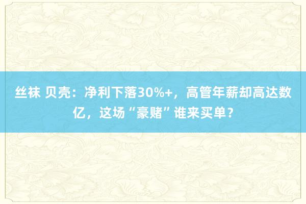 丝袜 贝壳：净利下落30%+，高管年薪却高达数亿，这场“豪赌”谁来买单？