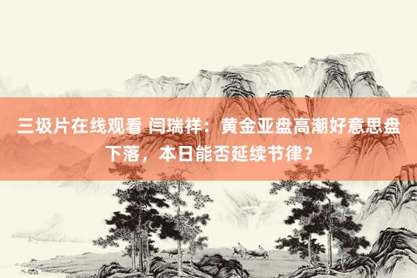 三圾片在线观看 闫瑞祥：黄金亚盘高潮好意思盘下落，本日能否延续节律？