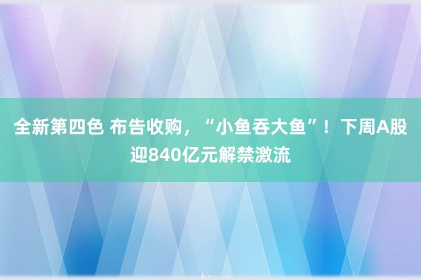 全新第四色 布告收购，“小鱼吞大鱼”！下周A股迎840亿元解禁激流