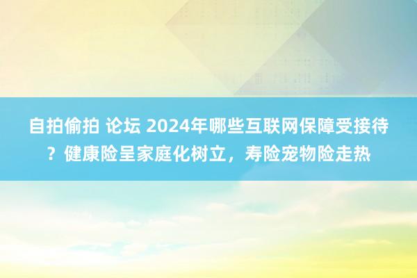 自拍偷拍 论坛 2024年哪些互联网保障受接待？健康险呈家庭化树立，寿险宠物险走热